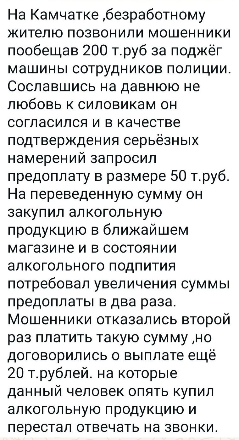 На Камчатке безработному жителю позвонили мошенники пообещав 200 труб за поджёг машины сотрудников полиции Сославшись на давнюю не любовь к силовикам он согласился и в качестве подтверждения серьёзных намерений запросил предоплату в размере 50 труб На переведенную сумму он закупил алкогольную продукцию в ближайшем магазине и в состоянии алкогольног