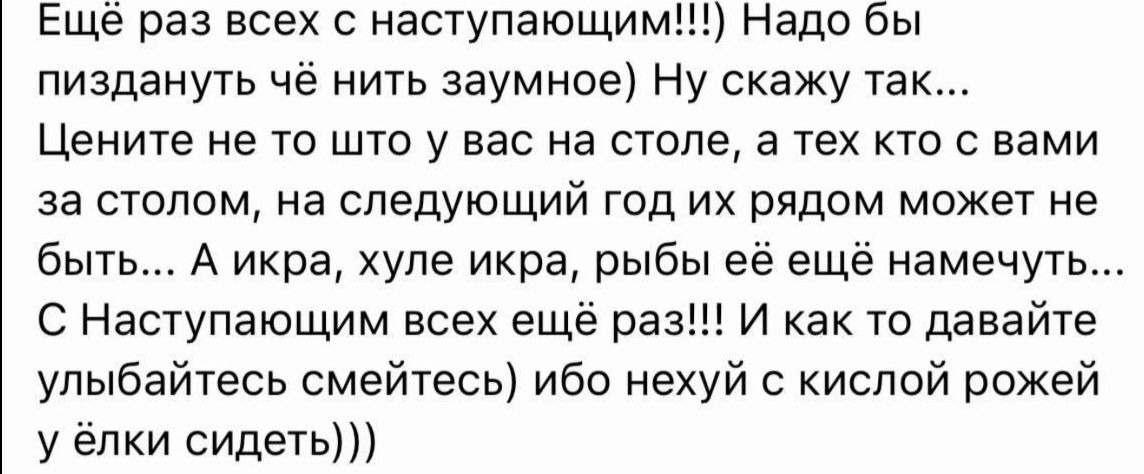 Ещеё раз всех с наступающим Надо бы пиздануть чё нить заумное Ну скажу так Цените не то што у вас на столе а тех кто с вами за столом на следующий год их рядом может не быть А икра хуле икра рыбы её ещё намечуть С Наступающим всех ещё раз И как то давайте улыбайтесь смейтесь ибо нехуй с кислой рожей у ёлки сидеть