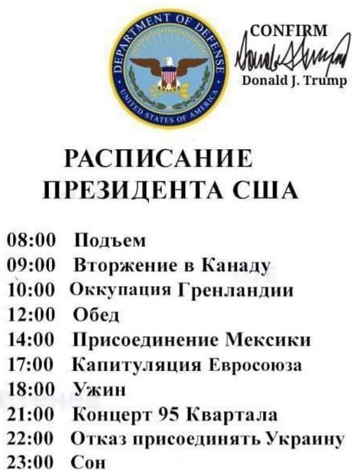 СОМЕТ Ропала Тгипр РАСПИСАНИЕ ПРЕЗИДЕНТА США 0800 0900 1000 1200 1400 1700 1800 2100 2200 2300 Подъем Вторжение в Канаду Оккупация Гренландии Обед Присоединение Мексики Капитуляция Евросоюза Ужин Концерт 95 Квартала Отказ присоединять Украину Сон