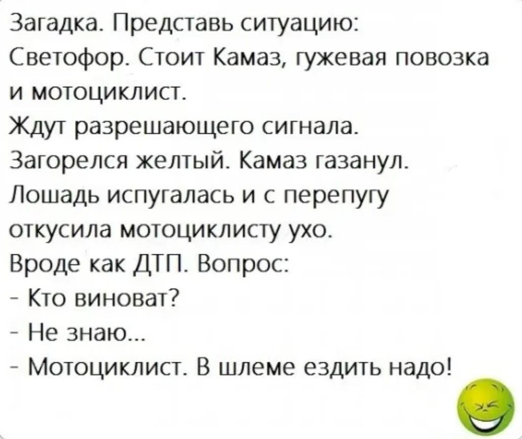 Загадка Представь ситуацию Светофор Стоит Камаз гужевая повозка и МОТОЦИКЛИст Ждут разрешающего сигнала Загорелся желтый Камаз газанул Лошадь испугалась и с перепугу откусила мотоциклисту ухо Вроде как ДТП Вопрос Кто виноват Не знаю Мотоциклист В шлеме ездить надо