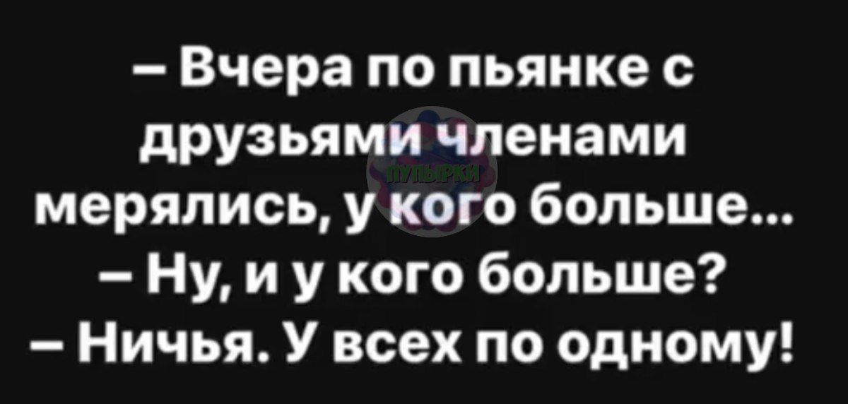 Вчера по пьянке с друзьями членами мерялись у кого больше Ну и у кого больше Ничья У всех по одному