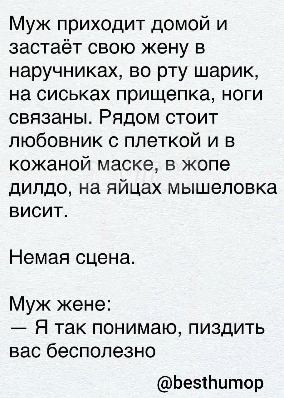 Муж приходит домой и застаёт свою жену в наручниках во рту шарик на сиськах прищепка ноги связаны Рядом стоит любовник с плеткой и в кожаной маске в жопе дилдо на яйцах мышеловка висит Немая сцена Муж жене Я так понимаю пиздить вас бесполезно БесПитор