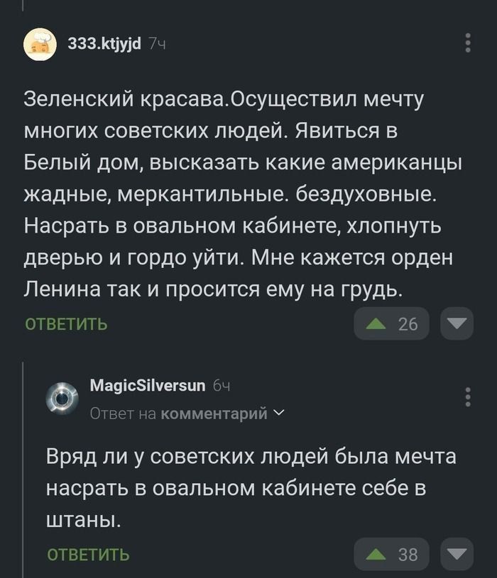 Зеленский красавец. Осуществил мечту многих советских людей. Явиться в Белый дом, высказать какие американцы жадные, меркантильные, бездуховные. Насрать в ovalном кабинете, хлопнуть дверью и гордо уйти. Мне кажется орден Ленина так и просится ему на грудь.

Вряд ли у советских людей была мечта насрать в ovalном кабинете себе в штаны.