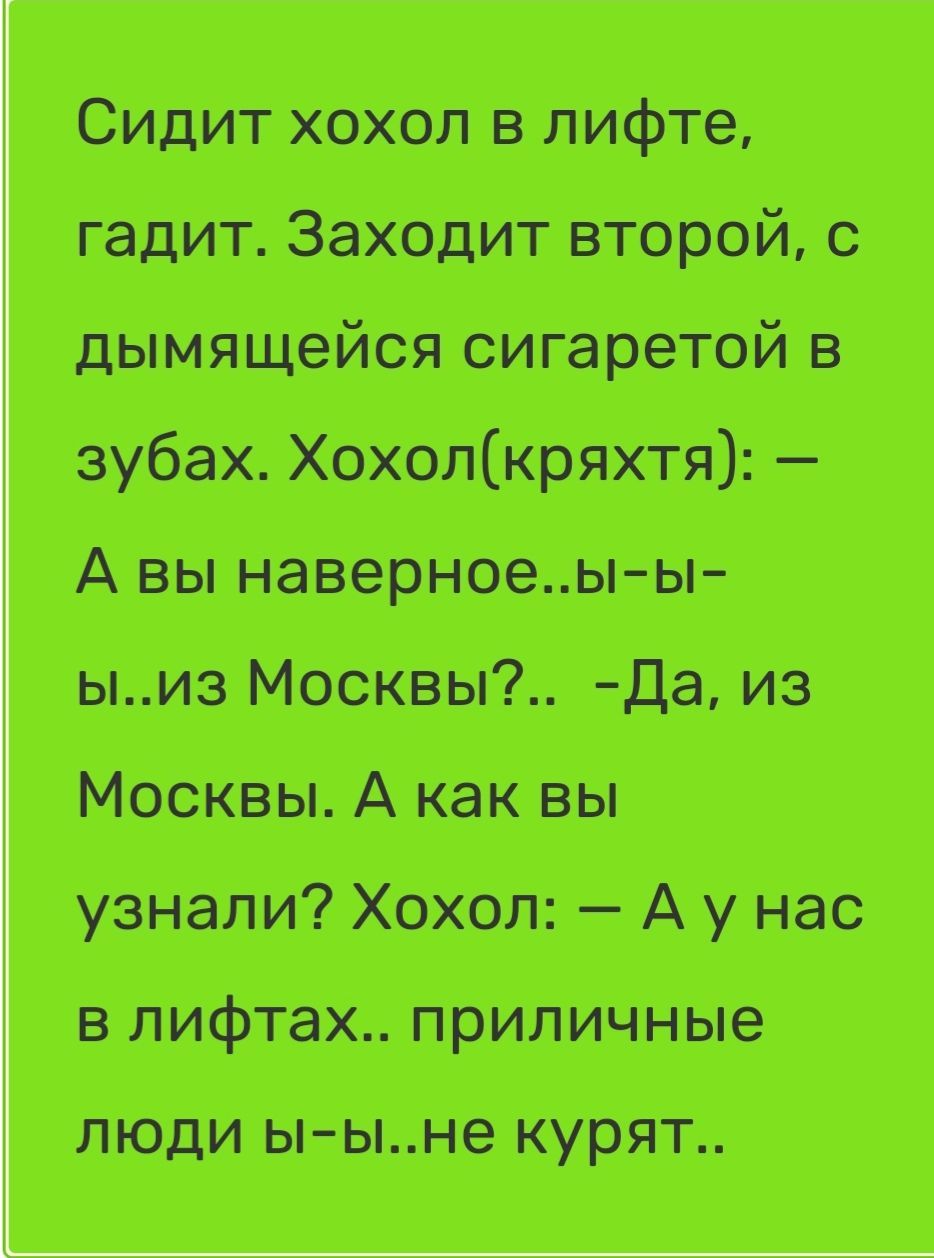 Сидит хохол в лифте, гадит. Заходит второй, с дымящейся сигаретой в зубах. Хохол(кряhtя): — А вы наверное..ы-ы-ы..из Москвы?.. -Да, из Москвы. А как вы узнали? Хохол: — А у нас в лифтах.. приличные люди ы-ы..не курят..