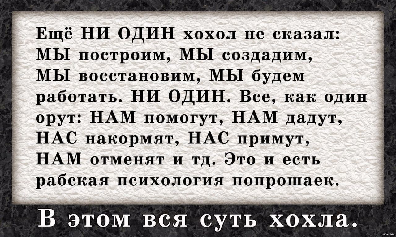 Ещё НИ ОДИН хохол не сказал: МЫ построим, МЫ создадим, МЫ восстановим, МЫ будем работать. НИ ОДИН. Всё, как один орут: НАМ помогут, НАМ дадут, НАС накормят, НАС примут, НАМ отменят и т.д. Это и есть рабская психология попрошайек.

В этом вся суть хохла.
