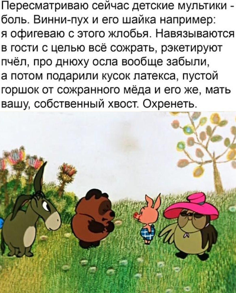 Пересматриваю сейчас детские мультики - боль. Винни-пух и его шайка например: я офигеваю с этого жлобства. Навязываются в гости с целью всё сожрать, жертвуируют пчёл, про днюху осла вообще забыли, а потом подарили кусок латекса, пустой горшок от сохранённого мёда и его же, мать вашу, собственный хвост. Охренеть.