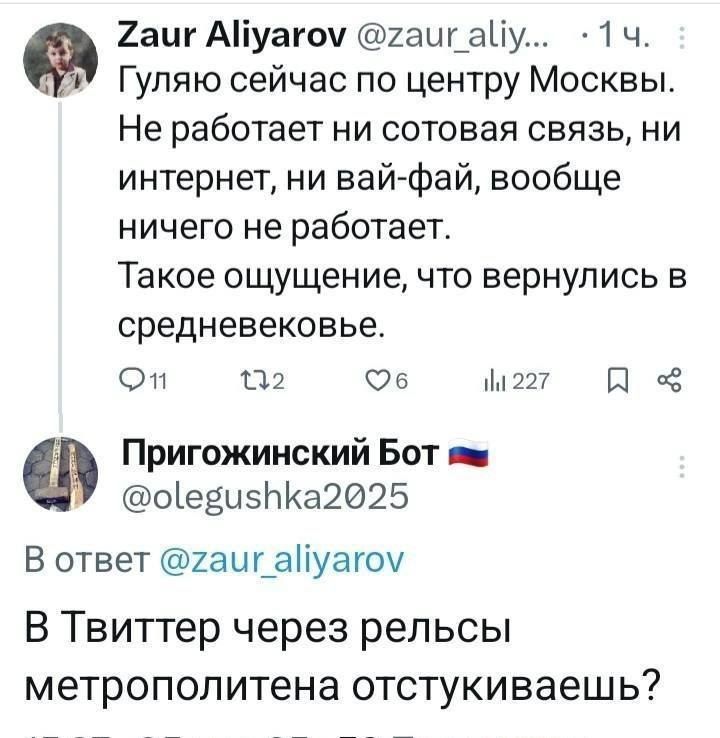 Zaur Aliyarov @zaur_ali... 1ч. Гуляю сейчас по центру Москвы. Не работает ни сотовая связь, ни интернет, ни вай-фай, вообще ничего не работает. Такое ощущение, что вернулись в средневековье. 11  6  227. Пригожинский Бот 🇷🇺 @olegushka2025 В ответ @zaur_aliyaro В Твиттер через релсы метрополитена отстукиваешь?