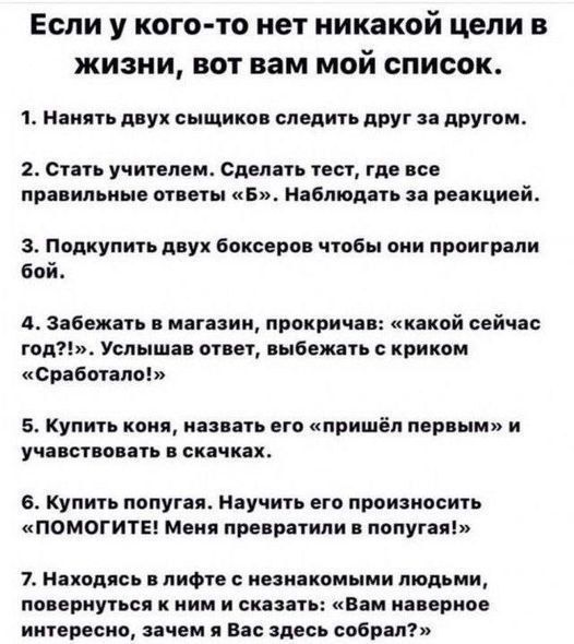 Если у кого-то нет никаких целей в жизни, вот вам мой список.

1. Нанять двух сыщиков следить друг за другом.
2. Стать учителем. Сделать тест, где все правильные ответы «Б». Наблюдать за реакцией.
3. Подкупить двух боксеров чтобы они проиграли бой.
4. Забежать в магазин, прокричав: «какой сейчас год?!». Улыбаться, услышав ответ, выбыть с криком «Сработало!». 
5. Купить коня, назвать его «пришел первым» и участвовать в скачках.
6. Купить попугая. Научить его произносить «ПОМОГИТЕ! Меня принуждают в попугаи!». 
7. Наведаться в офис с незнакомыми людьми, повернуться к ним и сказать: «Вам наверное интересно, как я Вас здесь собрал?»