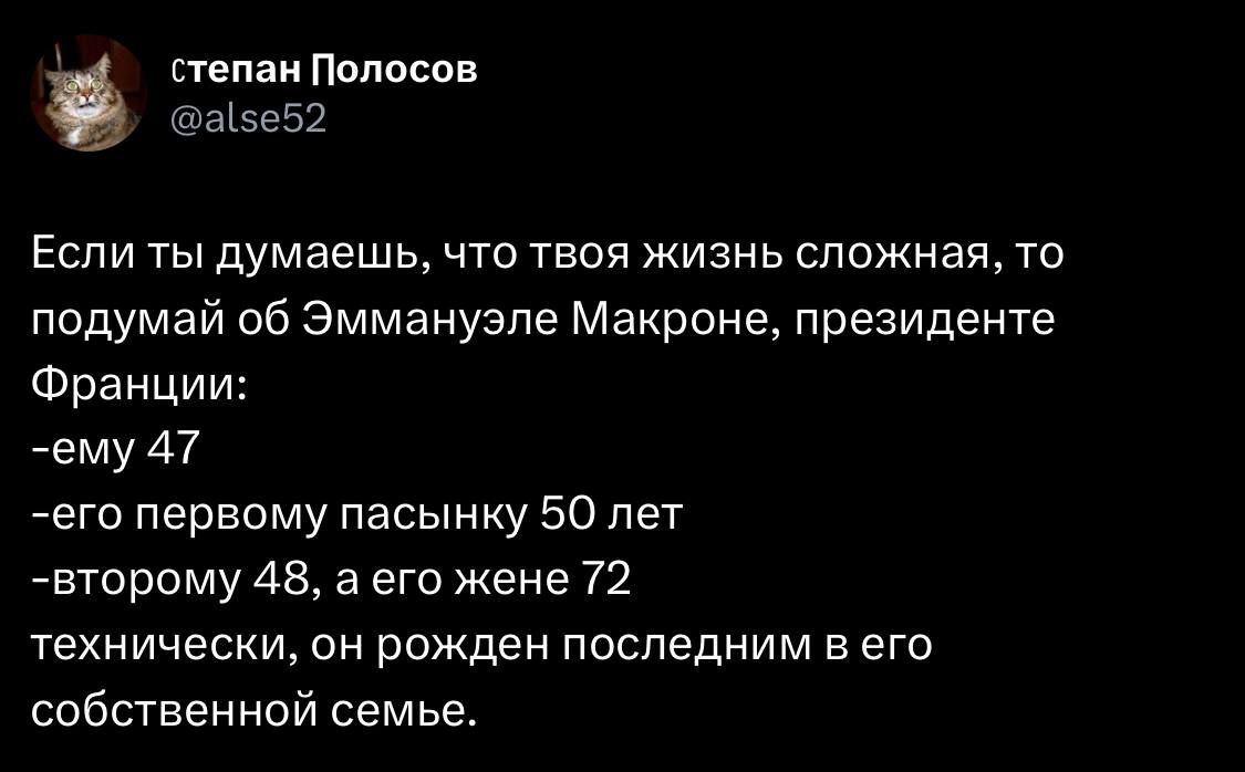 Если ты думаешь, что твоя жизнь сложная, то подумай об Эммануэле Макроне, президенте Франции:
-ему 47
-его первому пасынку 50 лет
-второму 48, а его жене 72
технически, он рожден последним в его собственной семье.