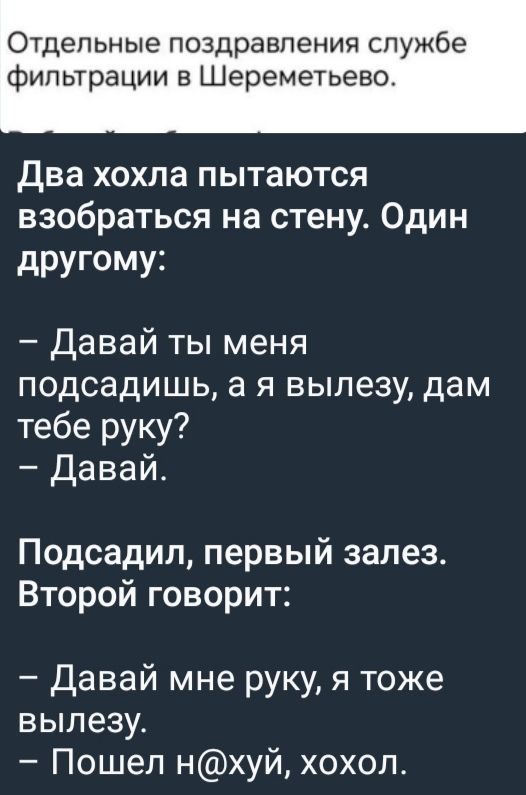 Отдельные поздравления службе фильтрации в Шереметьево.

Два хохла пытаются взобраться на стену. Один другому:

– Давай ты меня подсадишь, а я вылезу, дам тебе руку?
– Давай.

Подсадил, первый залез. Второй говорит:

– Давай мне руку, я тоже вылезу.
– Пошёл нахуй, хохол.