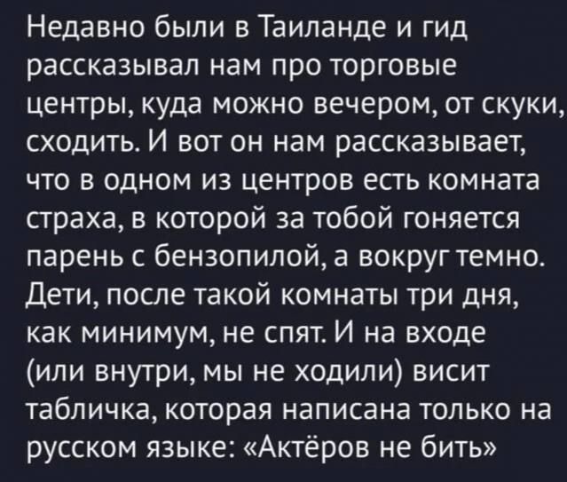 Недавно были в Таиланде и гид рассказывал нам про торговые центры, куда можно вечером, от скуки, сходить. И вот он нам рассказывает, что в одном из центров есть комната страха, в которой за тобой гоняется парень с бензопилой, а вокруг темно. Дети, после такой комнаты три дня, как минимум, не спят. И на входе (или внутри, мы не ходили) висит табличка, которая написана только на русском языке: «Актеров не бить»