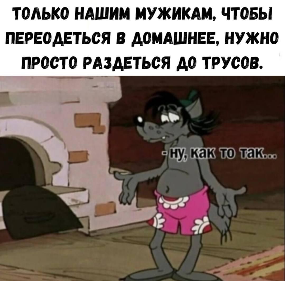 только НАШИМ МУЖИКАМ, ЧТОБЫ ПЕРЕОДЕТЬСЯ В ДОМАШНЕЕ, НУЖНО ПРОСТО РАЗДЕТЬСЯ ДО ТРУСОВ.
- ну, как то так...