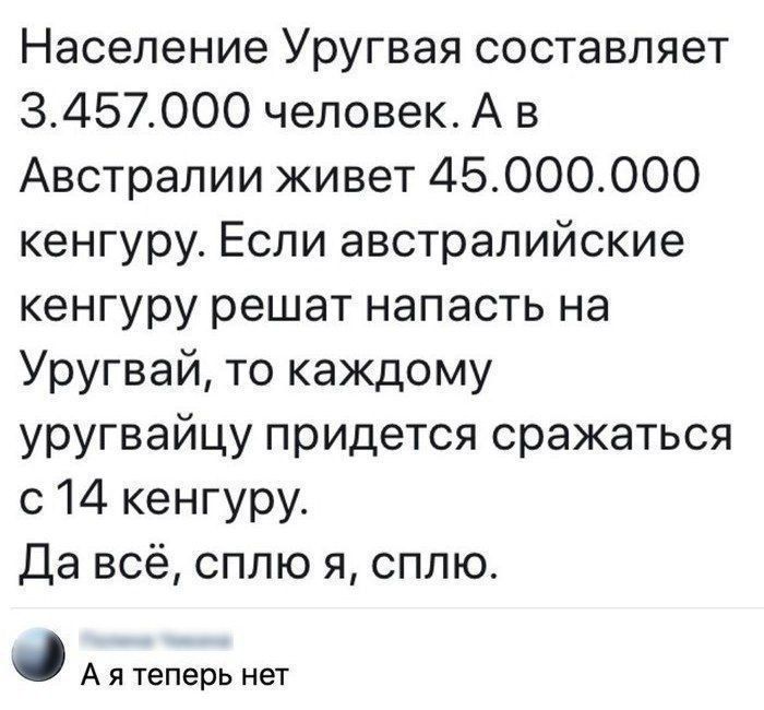 Население Уругвая составляет 3.457.000 человек. А в Австралии живёт 45.000.000 кенгуру. Если австралийские кенгуру решат напасть на Уругвай, то каждому уругвайцу придётся сражаться с 14 кенгуру. Да всё, сплю я, сплю.
