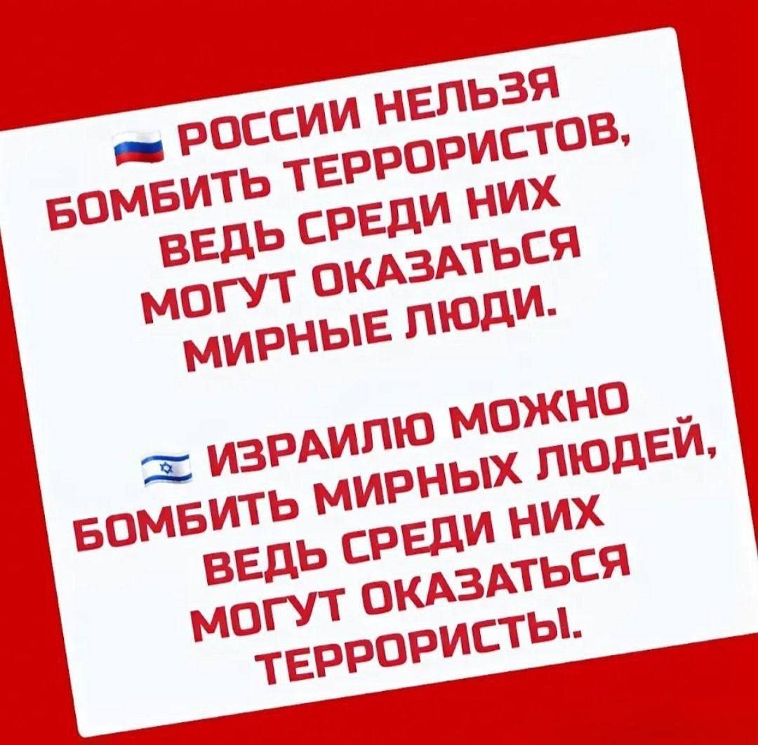 РОССИИ НЕЛЬЗЯ БОМБИТЬ ТЕРРОРИСТОВ, ВЕДЬ СРЕДИ НИХ МОГУТ ОКАЗАТЬСЯ МИРНЫЕ ЛЮДИ.
ИЗРАИЛЮ МОЖНО БОМБИТЬ МИРНЫХ ЛЮДЕЙ, ВЕДЬ СРЕДИ НИХ МОГУТ ОКАЗАТЬСЯ ТЕРРОРИСТЫ.