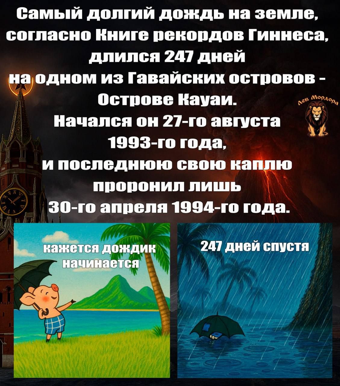 Самый долгий дождь на земле, согласно Книге рекордов Гиннесса, длился 247 дней на одном из Гавайских островов - Острове Кауай. Начался он 27-го августа 1993-го года, и последнюю свою каплю пронёс лишь 30-го апреля 1994-го года.

кажется дождик начинается

247 дней спустя
