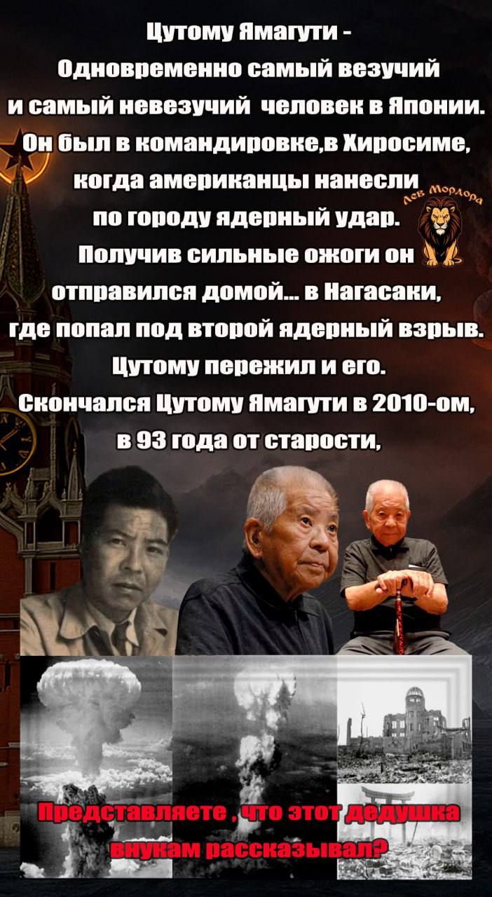 Цутому Ямагучи - Одновременно самый везучий и самый невежественный человек в Японии. Он был в командировке в Хиросиме, когда американцы нанесли по городу ядерный удар. Получив сильные ожоги он отправился домой... в Нагасаки, где попал под второй ядерный взрыв. Цутому пережил и его. Скончался Цутому Ямагучи в 2010-ом, в 93 года от старости. Представляете, что этот дедушка внукам рассказывал?