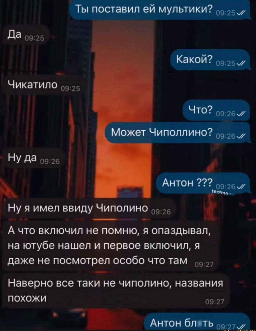 Ты поставил ей мультики? Да Чикатило Какой? Что? Может Чиполино? Ну да Ну я имел ввиду Чиполино А что включил не помню, я опаздывал, на ютубе нашёл и первое включил, я даже не посмотрел особо что там Наверно все таки не чиполино, названия похожи Антон блять