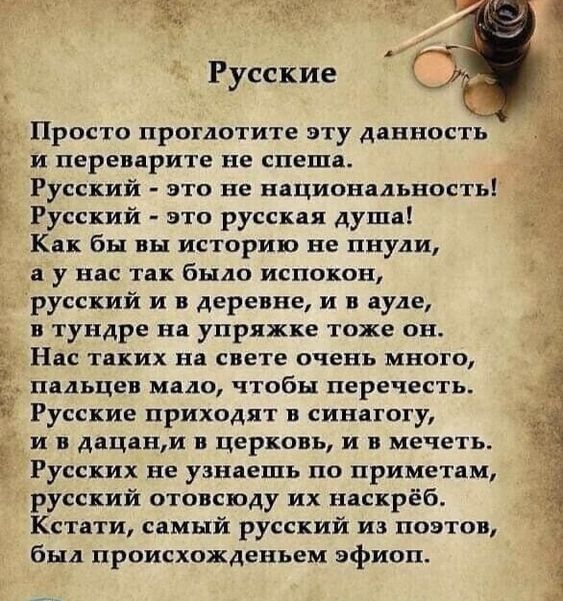 Русские

Просто проглотите эту данность и переверните не спеша. Русский - это не национальность! Русский - это русская душа! Как бы вы историю не пнули, а не так было испокон, русский и в деревне, и в ауне, в тундре на упряжке тоже он. Нас таких на свете очень много, пальцев мало, чтобы перечесть. Русские приходят в синагогу, и в дацан, и в церковь, и в мечеть. Русских не узнаешь по приметам, русский отыщешь их насквозь. Кстати, самый русский из поэтов, был происходившим эфимом.