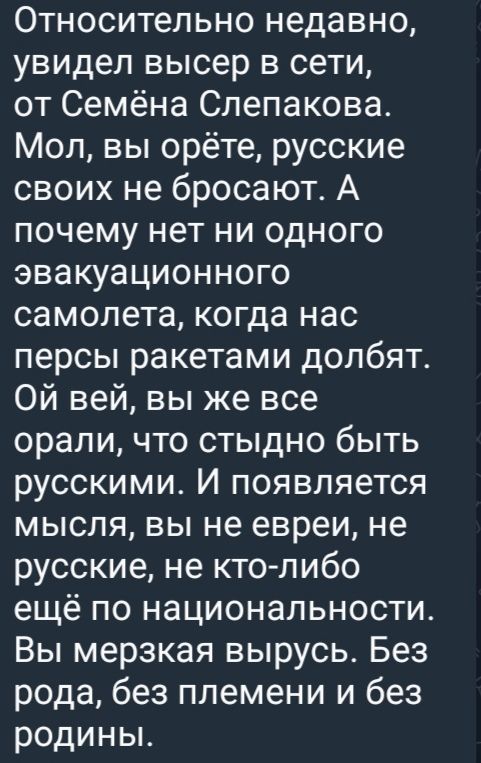 Относительно недавно, увидел высер в сети, от Семёна Слепакова. Мол, вы орёте, русские своих не бросают. А почему нет ни одного эвакуационного самолета, когда нас персы ракетами долбят. Ой вей, вы же все орали, что стыдно быть русскими. И появляется мысль, вы не евреи, не русские, не кто-либо ещё по национальности. Вы мерзкая вырусь. Без рода, без племени и без родины.