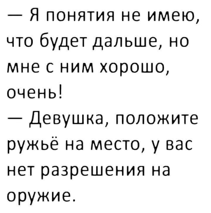 — Я понятия не имею, что будет дальше, но мне с ним хорошо, очень!  
— Девушка, положите ружьё на место, у вас нет разрешения на оружие.