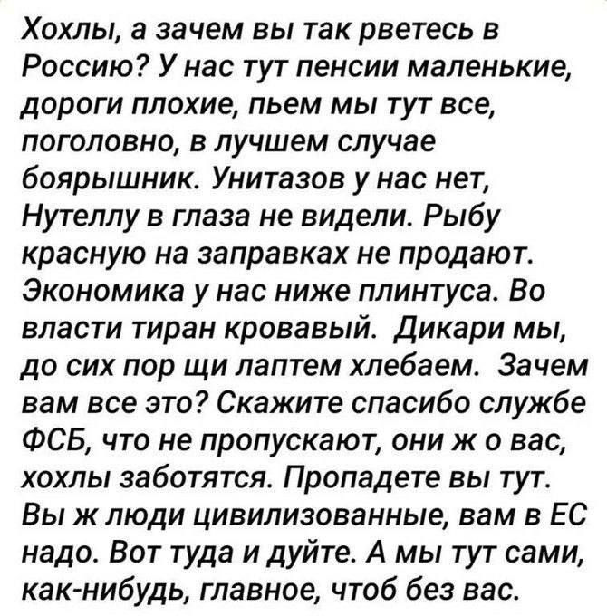 Хохлы, а зачем вы так рветесь в Россию? У нас тут пенсии маленькие, дороги плохие, пьём мы тут всё, поголовно, в лучшем случае боярышник. Унитазов у нас нет, Нутеллу в глаза не видели. Рыбу красную на заправках не продают. Экономика у нас ниже плинтуса. Во власти тиран кровавый. Дикари мы, до сих пор щи лопатой хлебаем. Зачем вам всё это? Скажите спасибо службе ФСБ, что не пропускают, они ж у вас, у вас заботятся. Пропадёте вы тут. Вы ж люди цивилизованные, вам в ЕС надо. Вот туда и идите. А мы тут сами, как-нибудь, главное, чтоб без вас.