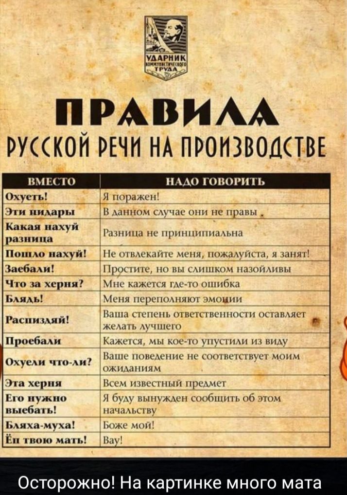 Правила русской речи на производстве

Вместо надо говорить

Охуеть! Я поражен!
Эти недоары! В данном случае они не правы
Какая нахуй разница Разница не принципиальна
Пошло нахуй! Не отвлекайте меня, пожалуйста, я занят!
Забей! Простите, но вы слишком назойливы
Что за херня? Мне кажется где-то ошибка
Блядь! Меня переполняют эмоции
Разъебали! Ваша степень ответственности оставляет желать лучшего
Пробэли! Кажется, мы кое-что упустили из виду
Охуели что-ли? Ваше поведение не соответствует моим ожиданиям
Эта херня Всем известный предмет
Проебали! Я буду вынужден сообщить об этом начальству
Блинка-буха! Боже мой!
Да и вру мать!