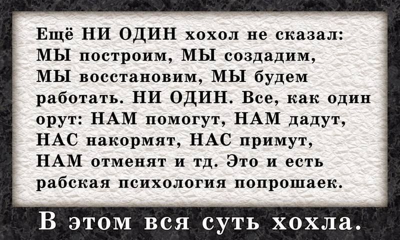 Ещё НИ ОДИН хохол не сказал: МЫ построим, МЫ создадим, МЫ восстановим, МЫ будем работать. НИ ОДИН. Все, как один орут: НАМ помогут, НАМ дадут, НАС накормят, НАС примут, НАМ отменят и т.д. Это и есть рабская психология попрошайек.

В этом вся суть хохла.