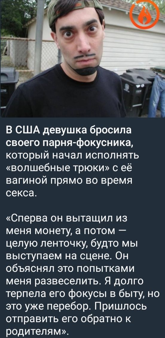 В США девушка бросила своего парня-иллюзиониста, который начал исполнять «волшебные трюки» с её вагиной прямо во время секса. «Сначала он вытащил из меня монету, а потом — целую ленточку, будто мы выступаем на сцене. Он объяснял это попытками меня развеселить. Я долго терпела его фокусы в быту, но это уже перебор. Пришлось отправить его обратно к родителям». 