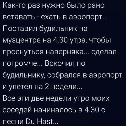 Как-то раз нужно было рано вставать... ехать в аэропорт... Поставил будильник на музыкентре на 4.30 утра, чтобы проснуться наверняка... сделал погромче... Вскочил по будильнику, собрался в аэропорт и улетел на 2 недели... Все эти две недели утро моих соседей начиналось в 4.30 с песни Du Hast...