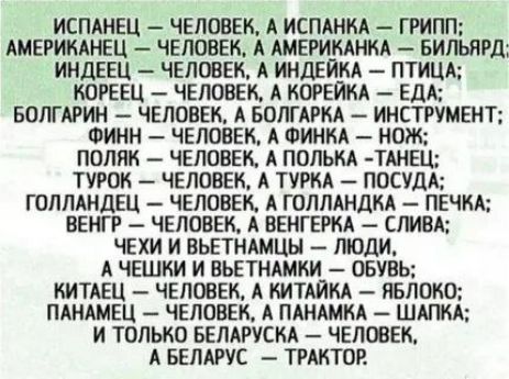 Испанец – человек, а испанка – гриб; Американец – человек, а американка – бильярд; Индиец – человек, а индейка – птица; Кореец – человек, а корейка – еда; Болгарин – человек, а болгарка – инструмент; Финн – человек, а финка – нож; Поляк – человек, а полька – танец; Турок – человек, а турка – посуда; Голландец – человек, а голландка – печка; Венгр – человек, а венгерка – слива; Чехи и чешки – люди, а чешки и шветнки – обувь; Китайец – человек, а китаянка – яблоко; Панамец – человек, а панамка – шляпка; и только белорусская – человек, а Беларусь – трактор.