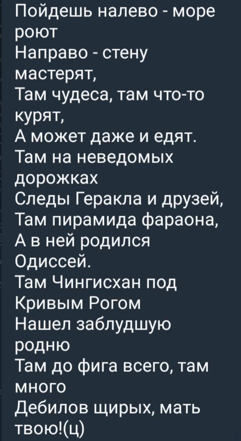 Пойдёшь налево - море роёт
Направо - стену мастерят,
Там чудеса, там что-то курят,
А может даже и едят.
Там на неведомых дорожках
Следы Геракла и друзей,
Там пирамида фараона,
А в ней родился Одиссей.
Там Чингисхан под Кривым Рогом
Нашёл заблудшую родню
Там до фига всего, там много
Дебилов штирых, матерь твою!(ц)