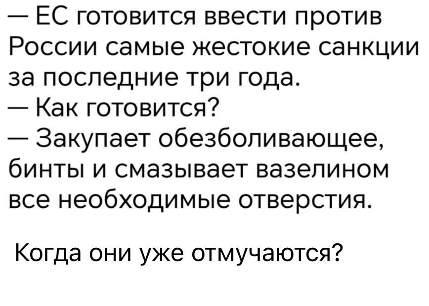 — ЕС готовится ввести против России самые жестокие санкции за последние три года.
— Как готовиться?
— Закупает обезболивающее, бинты и смазывает вазелином все необходимые отверстия.

Когда они уже отмучаются?