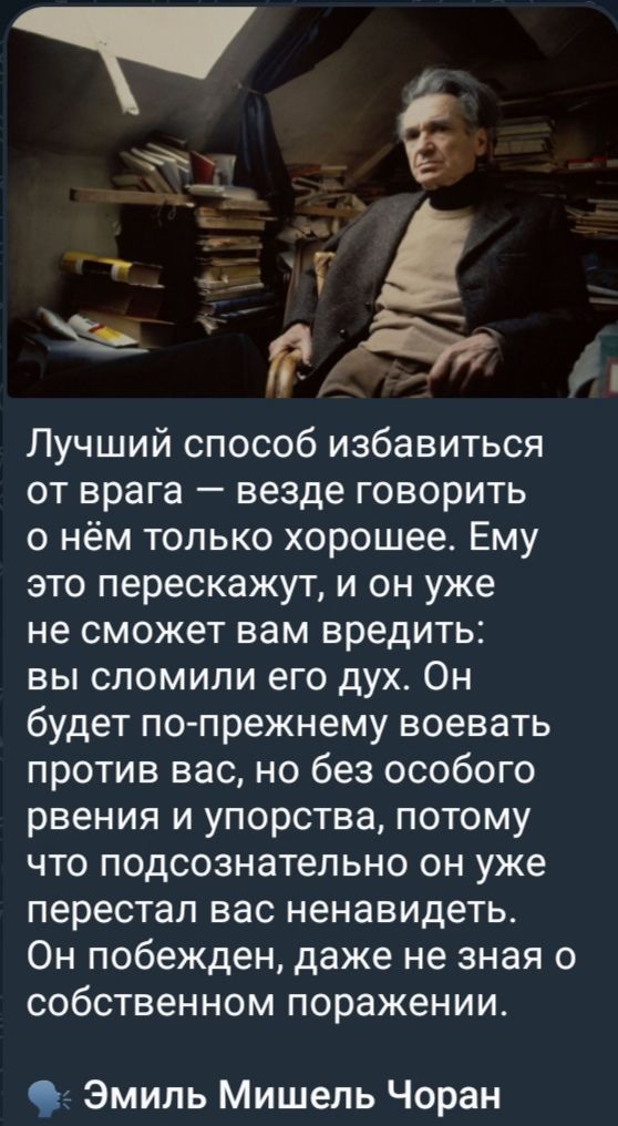 Лучший способ избавиться от врага — везде говорить о нём только хорошее. Ему это перескажут, и он уже не сможет вам вредить: вы сломили его дух. Он будет по-прежнему воевать против вас, но без особого рвения и упорства, потому что подсознательно он уже перестал вас ненавидеть. Он побежден, даже не зная о собственном поражении.
Эмиль Мишель Чоран