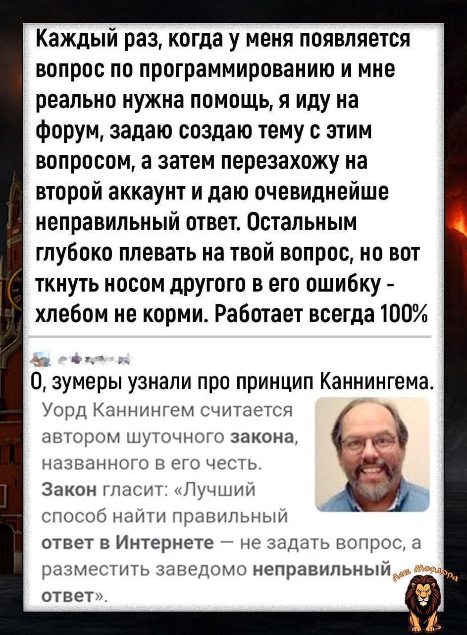 Каждый раз, когда у меня появляется вопрос по программированию и мне реально нужна помощь, я иду на форум, задаю создаю тему с этим вопросом, а затем перезахожу на второй аккаунт и даю очевиднейшее неправильный ответ. Остальным глубоко плевать на твой вопрос, но вот ткнуть носом другого в его ошибку - хлебом не корми. Работает всегда 100% 0, зумеры узнали про принцип Каннингема. Юрд Каннингем считается автором данного закона, закона. Закон гласит: 