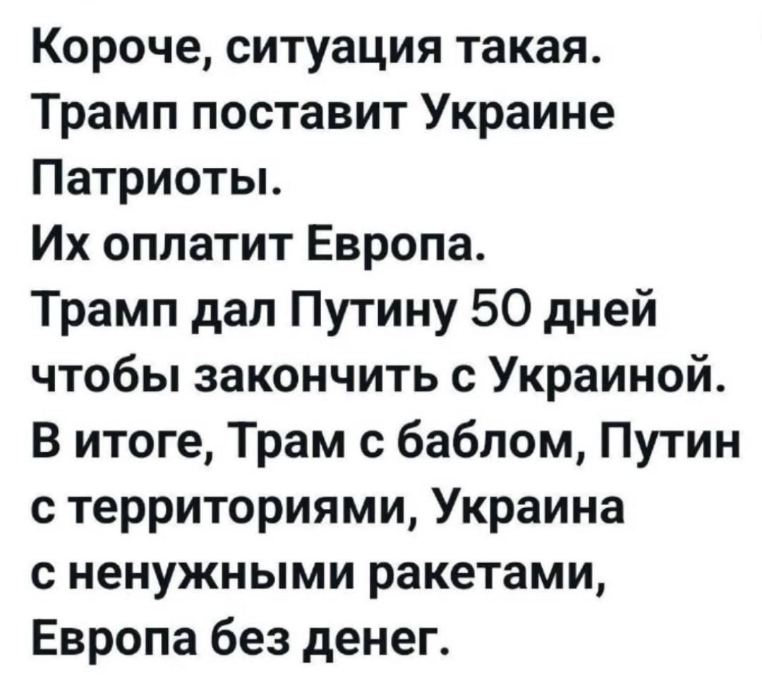 Короче, ситуация такая.
Трамп поставит Украине Патриоты.
Их оплатит Европа.
Трамп дал Путину 50 дней чтобы закончить с Украиной.
В итоге, Трамп с баблом, Путин с территориями, Украина с ненужными ракетами, Европа без денег.