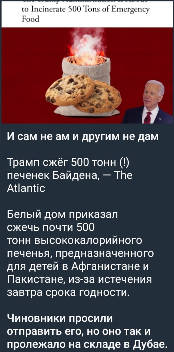 И сам не ам и другим не дам
Трамп сжёг 500 тонн (!) печенек Байдена, — The Atlantic

Белый дом приказал сжечь почти 500 тонн высококалорийного печенья, предназначенного для детей в Афганистане и Пакистане, из-за истечения завтра срока годности.

Чиновники просили отправить его, но оно так и пролежало на складе в Дубае.