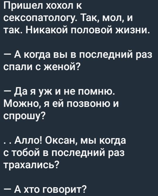 Пришел хохол к сексопатологу. Так, мол, и так. Никакой половой жизни.
— А когда вы в последний раз спали с женой?
— Да я уж и не помню. Можно, я ей позвоню и спрошу?
— . . Алло! Оксана, мы когда с тобой в последний раз трахались?
— А кто говорит?