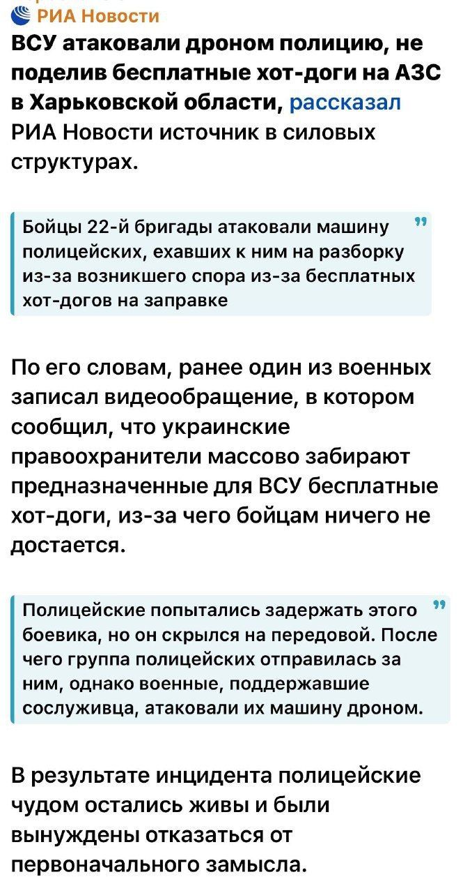 ВСУ атаковали дроном полицию, не поделив бесплатные хот-доги на АЗС в Харьковской области, рассказал РИА Новости источник в силовых структурах.

Бойцы 22-й бригады атаковали машину полицейских, ехавших к ним на разборки из-за возникшего спора из-за бесплатных хот-догов на заправке

По его словам, ранее один из военных записал видеобращение, в котором сообщил, что украинские правохранители массово забирают предназначенные для ВСУ бесплатные хот-доги, из-за чего бойцам ничего не достается.

Полицейские попытались задержать этого боевика, но он скрылся на передовой. После чего группа полицейских отправилась за ним, однако военные, поддержавшие сослуживца, атаковали их машину дроном.

В результате инцидента полицейские чудом остались живы и были вынуждены отказаться от первоначального замысла.