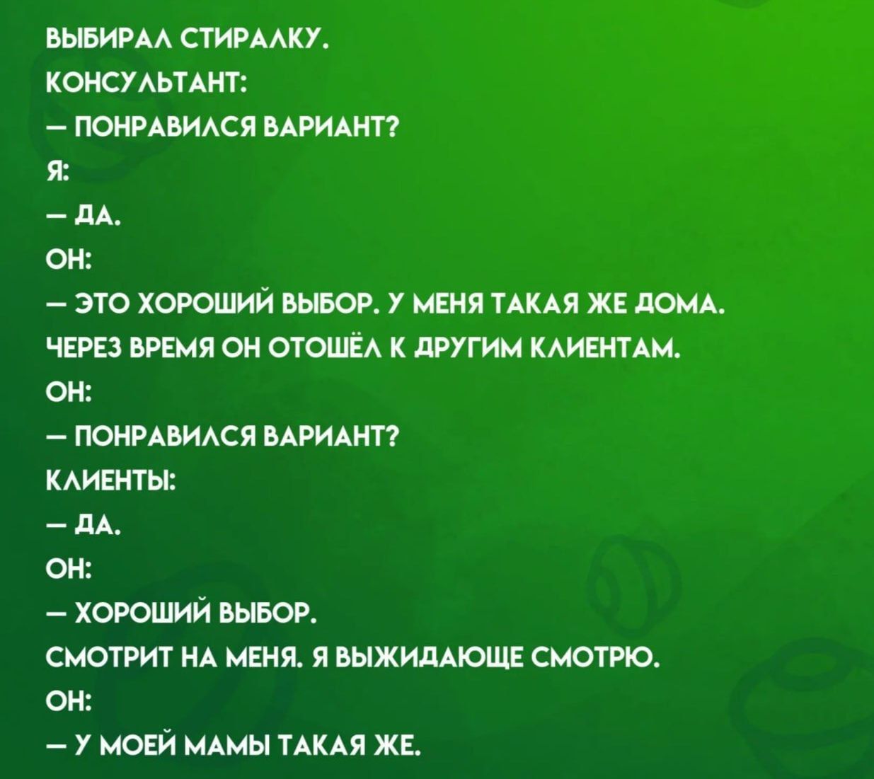 ВЫБИРАЛА СПИРАЛКУ.
КОНСУЛЬТАНТ:
— ПОНРАВИЛСЯ ВАРИАНТ?
Я:
— ДА.
ОН:
— ЭТО ХОРОШИЙ ВЫБОР. У МЕНЯ ТАКАЯ ЖЕ ДОМА.
ЧЕРЕЗ ВРЕМЯ ОН ОТОШЁЛ К ДРУГИМ КЛИЕНТАМ.
ОН:
— ПОНРАВИЛСЯ ВАРИАНТ?
КЛИЕНТЫ:
— ДА.
ОН:
— ХОРОШИЙ ВЫБОР.
СМОТРИТ НА МЕНЯ. Я ВЫДИЖАЮЩЕ СМОТРЮ.
ОН:
— У МОЕЙ МАМА ТАКАЯ ЖЕ.