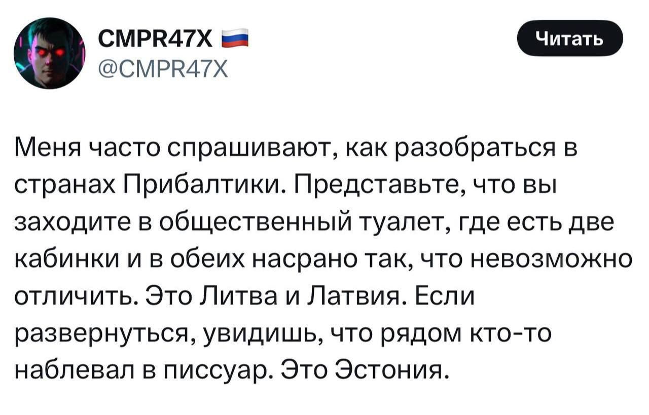 Меня часто спрашивают, как разобраться в странах Прибалтики. Представьте, что вы заходите в общественный туалет, где есть две кабинки и в обеих насрано так, что невозможно отличить. Это Литва и Латвия. Если развернуться, увидишь, что рядом кто-то на**бал в писсуар. Это Эстония.