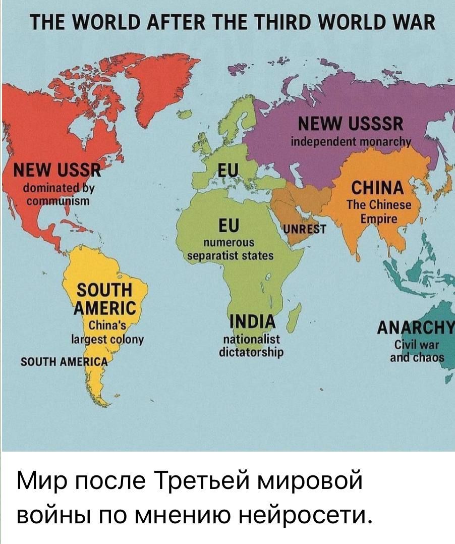 THE WORLD AFTER THE THIRD WORLD WAR

NEW USSR
dominated by communism

EU
numerous separatist states

SOUTH AMERICA
China's largest colony

INDIA
nationalist dictatorship

CHINA
The Chinese Empire

NEW USSSR
independent monarchy

ANARCHY
Civil war and chaos

Мир после Третьей мировой войны по мнению нейросети.