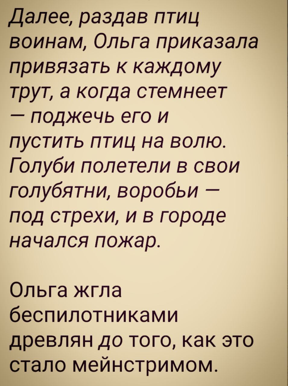 Далее, раздав птиц воинам, Ольга приказала привязать к каждому труту, а когда стемнеет — поджечь его и пустить птиц на волю. Голуби полетели в свои голубятни, воробьй — под стрехи, и в городе начался пожар.

Ольга жгла беспилотниками движеньем до того, как это стало мейнстримом.