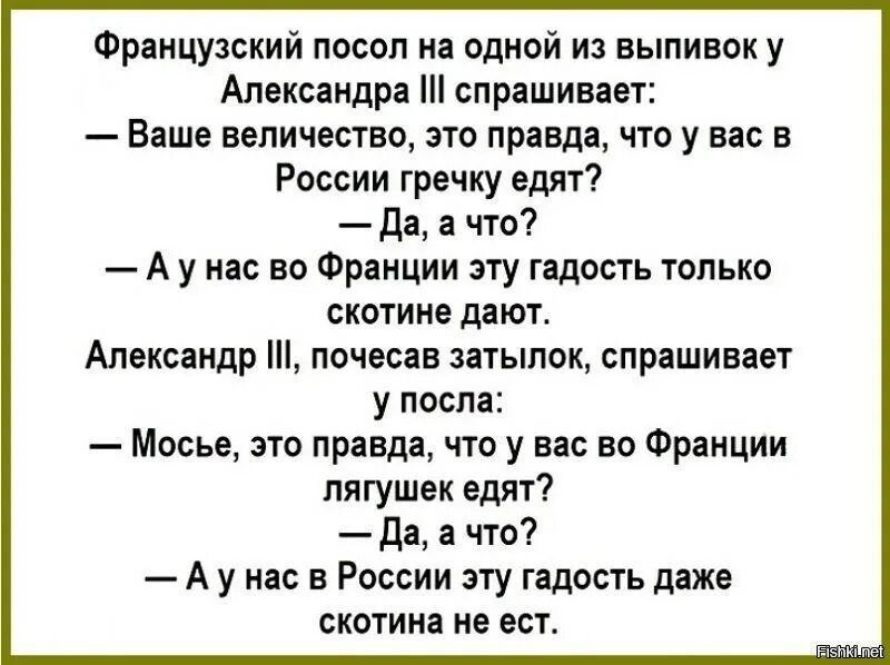 Французский посол на одной из выпивок у Александра III спрашивает: — Ваше величество, это правда, что у вас в России гречку едят? — Да, а что? — А у нас во Франции эту гадость только скотине дают. Александр III, почесав затылок, спрашивает у посла: — Мосье, это правда, что у вас во Франции лягушек едят? — Да, а что? — А у нас в России эту гадость даже скотина не ест.