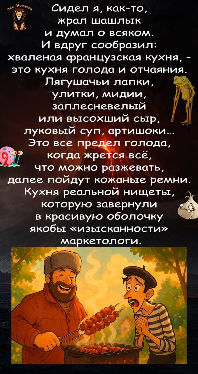 Сидел я, как-то, жрал шашлык и думал о всяком. И вдруг сообразил: хваленая французская кухня, - это кухня голода и отчаяния. Лягушачьи лапки, улитки, мидии, заплесневелый или высокоший сыр, луковый суп, артишоки... Это все предшествует голода, когда жрется всё, что можно разжевать, далее пойдут кожаные ремни. Кухня реальной нищеты, которую завернули в красивую оболочку якобы «изысканности» маркетологи.