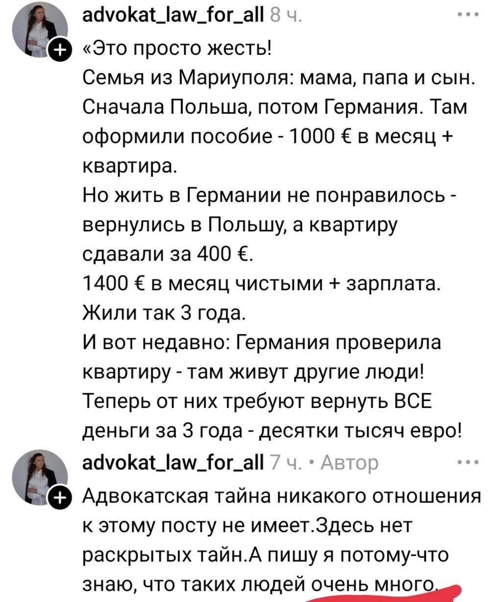 «Это просто жесть! Семья из Мариуполя: мама, папа и сын. Сначала Польша, потом Германия. Там оформили пособие - 1000 € в месяц + квартира. Но жить в Германии не понравилось - вернулись в Польшу, а квартиру сдавали за 400 €. 1400 € в месяц чистыми + зарплата. Жили так 3 года. И вот недавно: Германия проверила квартиру - там живут другие люди! Теперь от них требуют вернуть ВСЕ деньги за 3 года - десятки тысяч евро! Адвокатская тайна никакого отношения к этому посту не имеет. Здесь нет раскрытых тайн. А пишу я потому-что знаю, что таких людей очень много.
