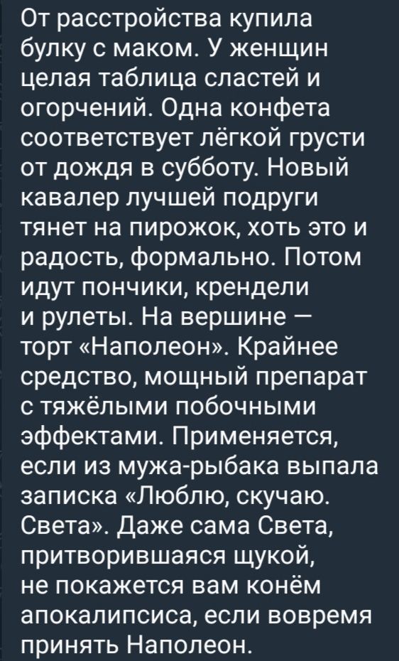 От расстройствоa купила булку с маком. У женщин целая таблица сладостей и ограничений. Одинa конфета соответствует лёгкой грусти от дождя в субботу. Новый кавалер лучшей подруги тянет на пирожок, хоть это и радость, формально. Потом идут пончики, крендели и рулеты. На вершине — торт «Наполеон». Крайнее средство, мощный препарат с тяжёлыми побочными эффектами. Применяется, если из мужа-рыбака выпала записка «Люблю, скучаю. Света». Даже сама Света, притворяющаяся щюкой, не покажется вам конём апокалипсиса, если вовремя принять Наполеон.