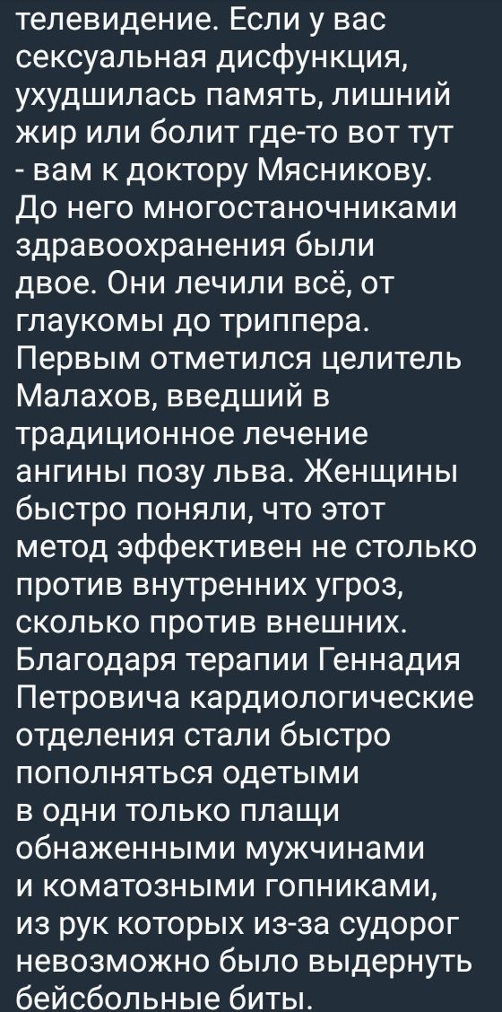телевидение. Если у вас сексуальная дисфункция, ухудшилась память, лишний жир или болит где-то вот тут - вам к доктору Мясникову. До него многостаноночниками здравоохранения были двое. Они лечили всё, от глаукомы до трипера. Первым отметился целитель Малахов, введший в традиционное лечение ангины позу льва. Женщины быстро поняли, что этот метод эффективен не столько против внутренних угроз, сколько против внешних. Благодаря терапии Геннадия Петровича кардиологические отделения стали быстро пополняться одетыми в один только плащ обнаженными мужчинами и коматозными гопниками, из рук которых из-за судоруд невозможно было выдернуть бейсбольные биты.