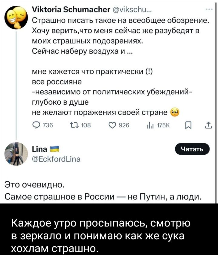 Страшно писать такое на всеобщее обозрение.
Хочу верить, что меня сейчас же разубедят в моих страшных подозрениях.
Сейчас наберу воздуха и …

мне кажется, что практически (!)  все россияне
-независимо от политических убеждений-
глубоко в душе
не желают поражения своей стране.

Это очевидно.
Самое страшное в России — не Путин, а люди.

Каждое утро просыпаюсь, смотрю в зеркало и понимаю как же сука хохлам страшно.