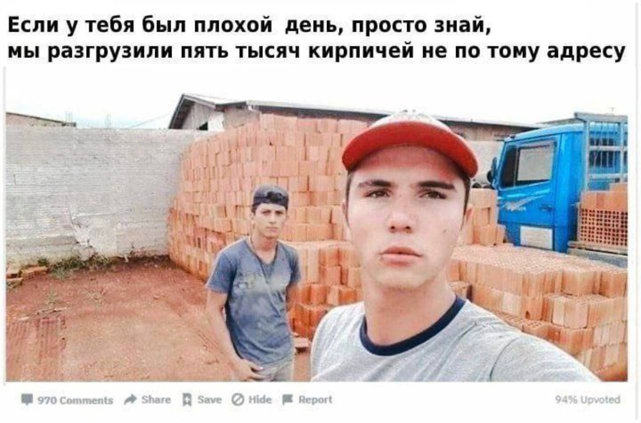 Если у тебя был плохой день, просто знай, мы разгрузили пять тысяч кирпичей не по тому адресу