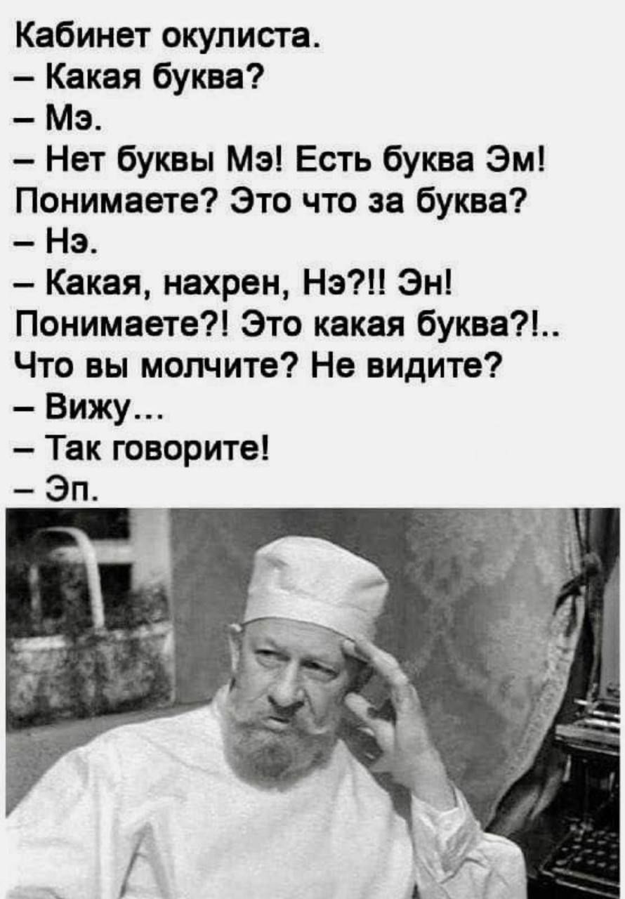Кабинет окулиста.
- Какая буква?
- Мэ.
- Нет буквы Мэ! Есть буква Эм! Понимаете? Это что за буква?
- Нэ.
- Какая, нахрен, Нэ?!! Эн! Понимаете?! Это какая буква?!..
Что вы молчите? Не видите?
- Вижу...
- Так говорите!
- Эп.